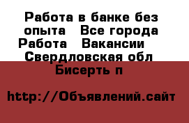 Работа в банке без опыта - Все города Работа » Вакансии   . Свердловская обл.,Бисерть п.